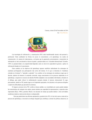 Caracas, viernes 28 de Noviembre de 2014
Lic. Yarly Monzón.
Las tecnologías de información y comunicación (TIC) están transformando nuestra vida personal y
profesional. Están cambiando las formas de acceso al conocimiento y de aprendizaje, los modos de
comunicación y la manera de relacionarnos, a tal punto que la generación, procesamiento y transmisión de
información se está convirtiendo en factor de poder y productividad en la "sociedad informacional" (Castells,
1997). La productividad y la competitividad dependen cada vez más de la capacidad de generar y aplicar la
información basada en el conocimiento.
Estos cambios en los objetivos del aprendizaje suponen modificar radicalmente las estrategias de
enseñanza privilegiando una participación más activa del alumno. Es lo que se denomina la "enseñanza
centrada en el alumno" o "aprender a aprender". Los cambios en las estrategias de enseñanza exigen que el
docente, además de dominar el contenido curricular, tenga conocimiento de los procesos implicados en el
aprendizaje; y requieren el concurso de métodos flexibles adaptados a las necesidades individuales y basados en
el diálogo, para poder ofrecer la realimentación necesaria durante el proceso instruccional. Es aquí,
precisamente, donde las TIC pueden jugar un rol importante apoyando a los docentes en los procesos dirigidos
a superar las dificultades que presentan los alumnos.
El impacto creciente de las TIC se debe en buena medida a su versatilidad, por cuanto pueden adoptar
las características de cualquier otro medio, poseen además una capacidad de representación y expresión antes
impensados (Kaye, 1984) y permiten liberar a los docentes de tiempo que pueden dedicar a otras actividades
académicas donde su intervención directa es indispensable.
Para que pueda darse una eficiente apropiación y gestión de las TIC a la luz de la nueva visión de los
procesos de aprendizaje, es necesario un enfoque integrado que contribuya a orientar las políticas educativas, la
 