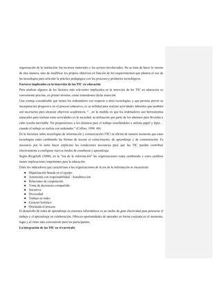 organización de la institución, los recursos materiales y los actores involucrados. No se trata de hacer lo mismo
de otra manera, sino de modificar los propios objetivos en función de los requerimientos que plantea el uso de
las tecnologías para articular la práctica pedagógica con los procesos y productos tecnológicos.
Factores implicados en la inserción de las TIC en educación
Para analizar algunos de los factores más relevantes implicados en la inserción de las TIC en educación es
conveniente precisar, en primer término, cómo entendemos dicha inserción.
Una ventaja considerable que tienen los ordenadores con respecto a otras tecnologías, y que permite prever su
incorporación progresiva en el proceso educativo, es su utilidad para realizar actividades laborales que también
son necesarias para alcanzar objetivos académicos, "…en la medida en que los ordenadores son herramientas
esenciales para realizar estas actividades en la sociedad, su utilización por parte de los alumnos para llevarlas a
cabo resulta inevitable. No prepararemos a los alumnos para el trabajo enseñándoles a utilizar papel y lápiz…
cuando el trabajo se realiza con ordenador." (Collins, 1998 :48).
En la literatura sobre tecnologías de información y comunicación (TIC) se afirma de manera insistente que estas
tecnologías están cambiando las formas de acceso al conocimiento, de aprendizaje y de comunicación. Es
necesario por lo tanto hacer explícitas las condiciones necesarias para que las TIC puedan contribuir
efectivamente a configurar nuevos modos de enseñanza y aprendizaje.
Según Reigeluth (2000), en la "era de la información" las organizaciones están cambiando y estos cambios
tienen implicaciones importantes para la educación.
Entre los indicadores que caracterizan a las organizaciones de la era de la información se encuentran:
● Organización basada en el equipo
● Autonomía con responsabilidad - Autodirección
● Relaciones de cooperación
● Toma de decisiones compartida
● Iniciativa
● Diversidad
● Trabajo en redes
● Carácter holístico
● Orientada al proceso
El desarrollo de redes de aprendizaje en entornos informáticos es un medio de gran efectividad para potenciar el
trabajo y el aprendizaje en colaboración. Ofrecen oportunidades de aprender en forma conjunta en el momento,
lugar y al ritmo más conveniente para los participantes.
La integración de las TIC en el currículo
 