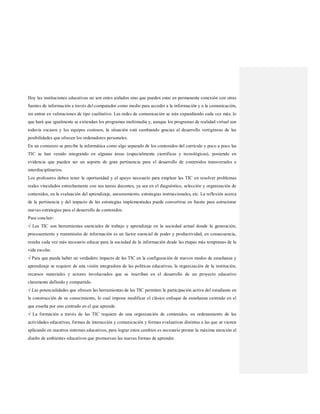 Hoy las instituciones educativas no son entes aislados sino que pueden estar en permanente conexión con otras
fuentes de información a través del computador como medio para acceder a la información y a la comunicación,
sin entrar en valoraciones de tipo cualitativo. Las redes de comunicación se irán expandiendo cada vez más, lo
que hará que igualmente se extiendan los programas multimedia y, aunque los programas de realidad virtual son
todavía escasos y los equipos costosos, la situación está cambiando gracias al desarrollo vertiginoso de las
posibilidades que ofrecen los ordenadores personales.
En un comienzo se percibe la informática como algo separado de los contenidos del currículo y poco a poco las
TIC se han venido integrando en algunas áreas (especialmente científicas y tecnológicas), poniendo en
evidencia que pueden ser un soporte de gran pertinencia para el desarrollo de contenidos transversales e
interdisciplinarios.
Los profesores deben tener la oportunidad y el apoyo necesario para emplear las TIC en resolver problemas
reales vinculados estrechamente con sus tareas docentes, ya sea en el diagnóstico, selección y organización de
contenidos, en la evaluación del aprendizaje, asesoramiento, estrategias instruccionales, etc. La reflexión acerca
de la pertinencia y del impacto de las estrategias implementadas puede convertirse en fuente para estructurar
nuevas estrategias para el desarrollo de contenidos.
Para concluir:
√ Las TIC son herramientas esenciales de trabajo y aprendizaje en la sociedad actual donde la generación,
procesamiento y transmisión de información es un factor esencial de poder y productividad, en consecuencia,
resulta cada vez más necesario educar para la sociedad de la información desde las etapas más tempranas de la
vida escolar.
√ Para que pueda haber un verdadero impacto de las TIC en la configuración de nuevos modos de enseñanza y
aprendizaje se requiere de una visión integradora de las políticas educativas, la organización de la institución,
recursos materiales y actores involucrados que se inscriban en el desarrollo de un proyecto educativo
claramente definido y compartido.
√ Las potencialidades que ofrecen las herramientas de las TIC permiten la participación activa del estudiante en
la construcción de su conocimiento, lo cual impone modificar el clásico enfoque de enseñanza centrado en el
que enseña por uno centrado en el que aprende.
√ La formación a través de las TIC requiere de una organización de contenidos, un ordenamiento de las
actividades educativas, formas de interacción y comunicación y formas evaluativas distintas a las que se vienen
aplicando en nuestros sistemas educativos, para lograr estos cambios es necesario prestar la máxima atención al
diseño de ambientes educativos que promuevan las nuevas formas de aprender.
 