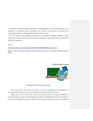 √ Aprender de manera diferente impone replantear el modelo pedagógico a la luz de los cambios que se han
producido en el paradigma actual de aprendizaje, que lo asume como un proceso de construcción de
conocimientos basado en la experiencia del que aprende (constructivismo).
√ Las TIC permiten recrear ambientes organizadores de aprendizajes complejos, estimular el trabajo
colaborativo, examinar materiales en diversos modos de presentación y perspectivas diferentes y estimular la
reflexión y la negociación.
Fuente
http://www.scielo.org.ve/scielo.php?pid=s0798-97922004000300006&script=sci_arttext
Cabero, J. (2001). Tecnología Educativa. Diseño y utilización de medios en la enseñanza. Barcelona, España:
Paidós.
Profesora Mirian Contreras
El Porqué de las TIC en la Educación
Hoy en día, todos y todas saben que internet y las nuevas Tecnologías de la Investigación y la
Comunicación (TIC) tienen una presencia muy importante en la vida cotidiana de las personas.
Mucho más en la de los niños, niñas y jóvenes que por haber nacido en un entorno dominado por la
presencia tecnológica acceden con más facilidad que los adultos a la manipulación de estos nuevos lenguajes. Y
lo hacen con tal grado depericia, destreza y adaptación que muchas veces impone un ritmo que a los adultos los
 