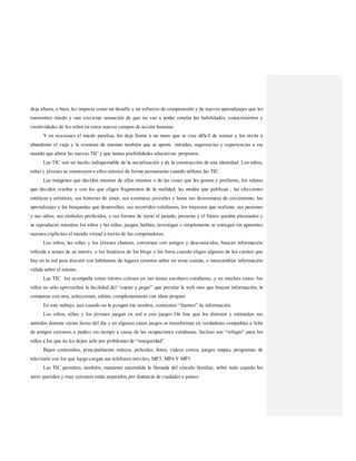 deja afuera, o bien, les impacta como un desafío y un esfuerzo de comprensión y de nuevos aprendizajes que les
transmiten miedo y una creciente sensación de que no van a poder emular las habilidades, conocimientos y
creatividades de los niños en estos nuevos campos de acción humana.
Y en ocasiones el miedo paraliza, los deja frente a un muro que se cree difícil de sortear y los invita a
abandonar el viaje y la aventura de intentar también que se aporte miradas, sugerencias y experiencias a ese
mundo que abren las nuevas TIC y que tantas posibilidades educativas proponen.
Las TIC son un medio indispensable de la socialización y de la construcción de una identidad. Los niños,
niñas y jóvenes se construyen a ellos mismos de forma permanente cuando utilizan las TIC.
Las imágenes que deciden mostrar de ellos mismos o de las cosas que les gustan y prefieren, los relatos
que deciden resaltar y con los que eligen fragmentos de la realidad, las modas que publican , las elecciones
estéticas y artísticas, sus historias de amor, sus aventuras juveniles y hasta sus desventuras de crecimiento, los
aprendizajes y las búsquedas que desarrollan, sus recorridos cotidianos, los trayectos que realizan, sus pasiones
y sus odios, sus símbolos preferidos, y sus formas de mirar el pasado, presente y el futuro quedan plasmados y
se reproducen mientras los niños y las niñas, juegan, hablan, investigan o simplemente se entregan sin aparentes
razones explícitas al mundo virtual a través de las computadoras.
Los niños, las niñas y los jóvenes chatean, conversan con amigos y desconocidos, buscan información
referida a temas de su interés, o los fanáticos de los blogs y los foros cuando eligen algunos de los cientos que
hay en la red para discutir con habitantes de lugares remotos sobre un tema común, o intercambiar información
válida sobre el mismo.
Las TIC los acompaña como tutores celosos en sus tareas escolares cotidianas, y en muchos casos, los
niños no sólo aprovechan la facilidad del “copiar y pegar” que permite la web sino que buscan información, la
comparan con otra, seleccionan, editan, complementarán con ideas propias.
En este trabajo, aun cuando no le pongan ese nombre, contrastan “fuentes” de información.
Los niños, niñas y los jóvenes juegan en red o con juegos On line que los distraen y estimulan sus
sentidos durante varias horas del día y en algunos casos juegos se transforman en verdaderas compañías a falta
de amigos cercanos o padres sin tiempo a causa de las ocupaciones cotidianas. Incluso son “refugio” para los
niños a los que no les dejan salir por problemas de “inseguridad”.
Bajan contenidos, principalmente música, películas, fotos, videos cortos, juegos mapas, programas de
televisión con los que luego cargan sus teléfonos móviles, MP3, MP4 Y MP5.
Las TIC permiten, también, mantener encendida la llamada del vínculo familiar, sobre todo cuando los
seres queridos y muy cercanos están separados por distancia de ciudades o países.
 