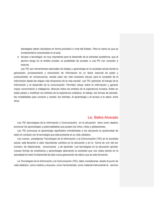 estrategias deben abordarse en forma prioritaria a nivel del Estado. Pero lo cierto es que es
fundamental la conectividad en el aula.
● Acceso a tecnología: es muy importante para el desarrollo de la actividad académica, que el
alumno tenga en el ámbito privado, la posibilidad de acceder a una PC con conexión a
Internet.
Las TIC son herramientas esenciales de trabajo y aprendizaje en la sociedad actual donde la
generación, procesamiento y transmisión de información es un factor esencial de poder y
productividad, en consecuencia, resulta cada vez más necesario educar para la sociedad de la
información desde las etapas más tempranas de la vida escolar. Las TIC optimizan el manejo de la
información y el desarrollo de la comunicación. Permiten actuar sobre la información y generar
mayor conocimiento e inteligencia. Abarcan todos los ámbitos de la experiencia humana. Están en
todas partes y modifican los ámbitos de la experiencia cotidiana: el trabajo, las formas de estudiar,
las modalidades para comprar y vender, los trámites, el aprendizaje y el acceso a la salud, entre
otros.
Lic. Belkis Alvarado
Las TIC (tecnologías de la Información y Comunicación) en la educación tiene como objetivo
promover los aprendizajes y potencialidades que poseen los niños, niñas y adolescentes.
Las TIC promueve el aprendizaje significativo brindándoles a los educando la oportunidad de
estar en contacto con la tecnología que está presente en su vida cotidiana..
Los nuevos paradigmas Tecnologías de la Información y la Comunicación (TIC) en la sociedad
actual, está llevando a cabo importantes cambios en la educación y en la forma de vivir del ser
humano, de relacionarse, comunicarse y de aprender. Las tecnologías en la educación aportan
nuevas formas de enseñanza y aprendizajes abarcando la sociedad que nos rodea siendo en la
actualidad el motor fundamental de esta nueva generación de relevo que se esta formando.
La Tecnologías de la Información y la Comunicación (TIC), debe considerarse, desde el punto de
vista didáctico, como medios y recursos, como herramientas, como material instrumental al servicio
 