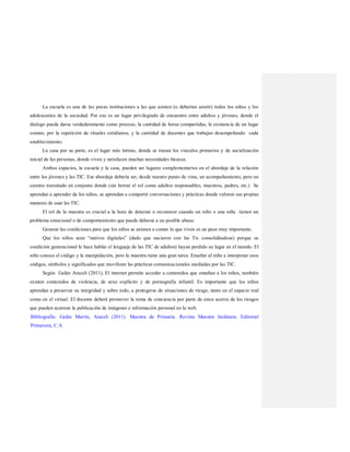 La escuela es una de las pocas instituciones a las que asisten (o deberían asistir) todos los niños y los
adolescentes de la sociedad. Por eso es un lugar privilegiado de encuentro entre adultos y jóvenes, donde el
dialogo puede darse verdaderamente como proceso, la cantidad de horas compartidas, la existencia de un lugar
común, por la repetición de rituales cotidianos, y la cantidad de docentes que trabajan desempeñando cada
establecimiento.
La casa por su parte, es el lugar más íntimo, donde se trazan los vínculos primarios y de socialización
inicial de las personas, donde viven y satisfacen muchas necesidades básicas.
Ambos espacios, la escuela y la casa, pueden ser lugares complementarios en el abordaje de la relación
entre los jóvenes y las TIC. Ese abordaje debería ser, desde nuestro punto de vista, un acompañamiento, pero un
camino transitado en conjunto donde (sin borrar el rol como adultos responsables, maestros, padres, etc.) Se
aprendan a aprender de los niños, se aprendan a compartir conversaciones y prácticas donde valoren sus propias
maneras de usar las TIC.
El rol de la maestra es crucial a la hora de detectar o reconocer cuando un niño o una niña tienen un
problema emocional o de comportamiento que puede deberse a un posible abuso.
Generar las condiciones para que los niños se animen a contar lo que viven es un paso muy importante.
Que los niños sean “nativos digitales” (dado que nacieron con las Tic consolidándose) porque su
condición generacional le hace hablar el lenguaje de las TIC de adultos) hayan perdido su lugar en el mundo. El
niño conoce el código y la manipulación, pero la maestra tiene una gran tarea. Enseñar al niño a interpretar esos
códigos, símbolos y significados que movilizan las prácticas comunicacionales mediadas por las TIC.
Según Galán Araceli (2011), El internet permite acceder a contenidos que enseñan a los niños, también
existen contenidos de violencia, de sexo explícito y de pornografía infantil. Es importante que los niños
aprendan a preservar su integridad y sobre todo, a protegerse de situaciones de riesgo, tanto en el espacio real
como en el virtual. El docente deberá promover la toma de conciencia por parte de estos acerca de los riesgos
que pueden acarrear la publicación de imágenes e información personal en la web.
Bibliografía: Galán Martín, Araceli (2011). Maestra de Primaria. Revista Maestra Jardinera. Editorial
Primavera, C.A
 