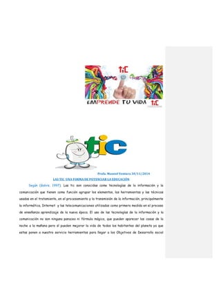 Profa. Massiel Ventura 30/11/2014
LAS TIC UNA FORMA DE POTENCIAR LA EDUCACIÓN
Según (Galvis, 1997). Las tic son conocidas como tecnologías de la información y la
comunicación que tienen como función agrupar los elementos, las herramientas y las técnicas
usadas en el tratamiento, en el procesamiento y la transmisión de la información, principalmente
la informática, Internet y las telecomunicaciones utilizadas como primera medida en el proceso
de enseñanza aprendizaje de la nueva época. El uso de las tecnologías de la información y la
comunicación no son ninguna panacea ni fórmula mágica, que pueden aparecer las cosas de la
noche a la mañana pero sí pueden mejorar la vida de todos los habitantes del planeta ya que
estas ponen a nuestro servicio herramientas para llegar a los Objetivos de Desarrollo social
 
