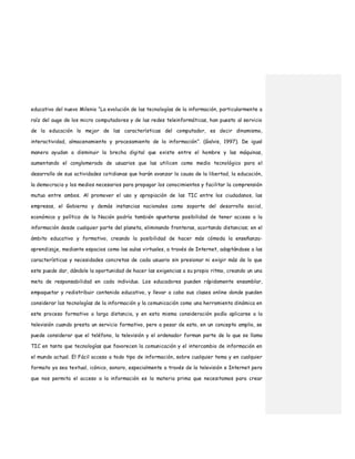 educativo del nuevo Milenio “La evolución de las tecnologías de la información, particularmente a
raíz del auge de los micro computadores y de las redes teleinformáticas, han puesto al servicio
de la educación lo mejor de las características del computador, es decir dinamismo,
interactividad, almacenamiento y procesamiento de la información”. (Galvis, 1997). De igual
manera ayudan a disminuir la brecha digital que existe entre el hombre y las máquinas,
aumentando el conglomerado de usuarios que las utilicen como medio tecnológico para el
desarrollo de sus actividades cotidianas que harán avanzar la causa de la libertad, la educación,
la democracia y los medios necesarios para propagar los conocimientos y facilitar la comprensión
mutua entre ambos. Al promover el uso y apropiación de las TIC entre los ciudadanos, las
empresas, el Gobierno y demás instancias nacionales como soporte del desarrollo social,
económico y político de la Nación podría también apuntarse posibilidad de tener acceso a la
información desde cualquier parte del planeta, eliminando fronteras, acortando distancias; en el
ámbito educativo y formativo, creando la posibilidad de hacer más cómoda la enseñanza-
aprendizaje, mediante espacios como las aulas virtuales, a través de Internet, adaptándose a las
características y necesidades concretas de cada usuario sin presionar ni exigir más de lo que
este puede dar, dándole la oportunidad de hacer las exigencias a su propio ritmo, creando un una
meta de responsabilidad en cada individuo. Los educadores pueden rápidamente ensamblar,
empaquetar y redistribuir contenido educativo, y llevar a cabo sus clases online donde pueden
considerar las tecnologías de la información y la comunicación como una herramienta dinámica en
este proceso formativo a larga distancia, y en esta misma consideración podía aplicarse a la
televisión cuando presta un servicio formativo, pero a pesar de esto, en un concepto amplio, se
puede considerar que el teléfono, la televisión y el ordenador forman parte de lo que se llama
TIC en tanto que tecnologías que favorecen la comunicación y el intercambio de información en
el mundo actual. El Fácil acceso a todo tipo de información, sobre cualquier tema y en cualquier
formato ya sea textual, icónico, sonoro, especialmente a través de la televisión e Internet pero
que nos permita el acceso a la información es la materia prima que necesitamos para crear
 