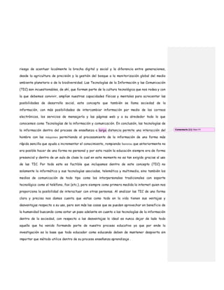 riesgo de acentuar localmente la brecha digital y social y la diferencia entre generaciones,
desde la agricultura de precisión y la gestión del bosque a la monitorización global del medio
ambiente planetario o de la biodiversidad. Las Tecnologías de la Información y las Comunicación
(TIC) son incuestionables, de ahí, que forman parte de la cultura tecnológica que nos rodea y con
la que debemos convivir, amplían nuestras capacidades físicas y mentales para acrecentar las
posibilidades de desarrollo social, este concepto que también se llama sociedad de la
información, con más posibilidades de intercambiar información por medio de los correos
electrónicos, los servicios de mensajería y las páginas web y a su alrededor todo lo que
conocemos como Tecnologías de la información y comunicación. En conclusión, las tecnologías de
la información dentro del proceso de enseñanza a larga distancia permite una interacción del
hombre con las máquinas permitiendo el procesamiento de la información de una forma más
rápida sencilla que ayuda a incrementar el conocimiento, rompiendo barreras que anteriormente no
era posible hacer de una forma no personal y por esta razón la educación siempre era de forma
presencial y dentro de un aula de clase lo cual en este momento no es tan exigido gracias al uso
de las TIC. Por todo esto es factible que incluyamos dentro de este concepto (TIC) no
solamente la informática y sus tecnologías asociadas, telemática y multimedia, sino también los
medios de comunicación de todo tipo como los interpersonales tradicionales con soporte
tecnológico como el teléfono, fax (etc.), pero siempre como primera medida la internet quien nos
proporciona la posibilidad de interactuar con otras personas. Al analizar las TIC de una forma
clara y precisa nos damos cuenta que estas como todo en la vida tienen sus ventajas y
desventajas respecto a su uso, pero son más las cosas que se pueden aprovechar en beneficio de
la humanidad buscando como estar un paso adelante en cuanto a las tecnologías de la información
dentro de la sociedad, con respecto a las desventajas lo ideal es nunca dejar de lado todo
aquello que ha venido formando parte de nuestro proceso educativo ya que por ende la
investigación es la base que todo educador como educando deben de mantener despierta sin
importar que método utilice dentro de su proceso enseñanza aprendizaje .
Comentario [1]: Bien !!!!
 
