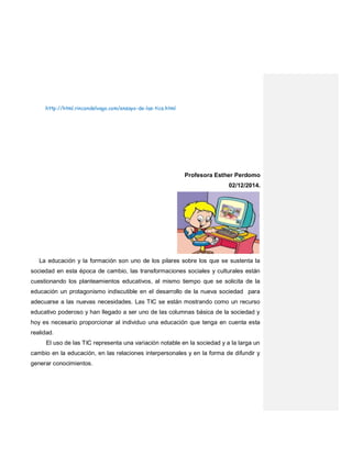 http://html.rincondelvago.com/ensayo-de-las-tics.html
Profesora Esther Perdomo
02/12/2014.
La educación y la formación son uno de los pilares sobre los que se sustenta la
sociedad en esta época de cambio, las transformaciones sociales y culturales están
cuestionando los planteamientos educativos, al mismo tiempo que se solicita de la
educación un protagonismo indiscutible en el desarrollo de la nueva sociedad para
adecuarse a las nuevas necesidades. Las TIC se están mostrando como un recurso
educativo poderoso y han llegado a ser uno de las columnas básica de la sociedad y
hoy es necesario proporcionar al individuo una educación que tenga en cuenta esta
realidad.
El uso de las TIC representa una variación notable en la sociedad y a la larga un
cambio en la educación, en las relaciones interpersonales y en la forma de difundir y
generar conocimientos.
 