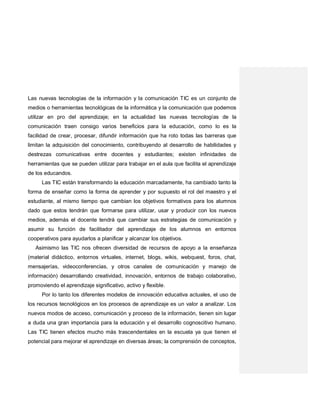 Las nuevas tecnologías de la información y la comunicación TIC es un conjunto de
medios o herramientas tecnológicas de la informática y la comunicación que podemos
utilizar en pro del aprendizaje; en la actualidad las nuevas tecnologías de la
comunicación traen consigo varios beneficios para la educación, como lo es la
facilidad de crear, procesar, difundir información que ha roto todas las barreras que
limitan la adquisición del conocimiento, contribuyendo al desarrollo de habilidades y
destrezas comunicativas entre docentes y estudiantes; existen infinidades de
herramientas que se pueden utilizar para trabajar en el aula que facilita el aprendizaje
de los educandos.
Las TIC están transformando la educación marcadamente, ha cambiado tanto la
forma de enseñar como la forma de aprender y por supuesto el rol del maestro y el
estudiante, al mismo tiempo que cambian los objetivos formativos para los alumnos
dado que estos tendrán que formarse para utilizar, usar y producir con los nuevos
medios, además el docente tendrá que cambiar sus estrategias de comunicación y
asumir su función de facilitador del aprendizaje de los alumnos en entornos
cooperativos para ayudarlos a planificar y alcanzar los objetivos.
Asimismo las TIC nos ofrecen diversidad de recursos de apoyo a la enseñanza
(material didáctico, entornos virtuales, internet, blogs, wikis, webquest, foros, chat,
mensajerías, videoconferencias, y otros canales de comunicación y manejo de
información) desarrollando creatividad, innovación, entornos de trabajo colaborativo,
promoviendo el aprendizaje significativo, activo y flexible.
Por lo tanto los diferentes modelos de innovación educativa actuales, el uso de
los recursos tecnológicos en los procesos de aprendizaje es un valor a analizar. Los
nuevos modos de acceso, comunicación y proceso de la información, tienen sin lugar
a duda una gran importancia para la educación y el desarrollo cognoscitivo humano.
Las TIC tienen efectos mucho más trascendentales en la escuela ya que tienen el
potencial para mejorar el aprendizaje en diversas áreas; la comprensión de conceptos,
 