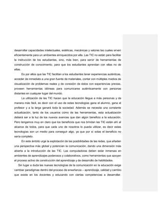 desarrollar capacidades intelectuales, estéticas, mecánicas y valores las cuales sirven
eficientemente para un ambientes enriquecidos por ella. Las TIC no están para facilitar
la instrucción de los estudiantes, sino, más bien, para servir de herramientas de
construcción de conocimiento, para que los estudiantes aprendan con ellas no de
ellas.
Es por ellos que las TIC facilitan a los estudiantes tener experiencias auténticas,
acceder de inmediato a una gran fuente de materiales, contar con múltiples medios de
visualización de problemas reales y de conexión de éstos con experiencias previas,
proveen herramientas idóneas para comunicarse auténticamente con personas
distantes en cualquier lugar del mundo.
La utilización de las TIC hacen que la educación llegue a más personas y de
manera más fácil, es decir con el uso de estas tecnologías gana el alumno, gana el
profesor y a la larga ganará toda la sociedad. Además se necesita una constante
actualización, tanto de los usuarios como de las herramientas, esta actualización
deberá ser a la luz de los nuevos avances que dan algún beneficio a la educación.
Pero tengamos muy en claro que los beneficios que nos brindan las TIC están ahí al
alcance de todos, para que cada uno de nosotros lo pueda utilizar, es decir estas
tecnologías son un medio para conseguir algo, ya que por sí solas el beneficio no
sería completo.
En este ámbito urge la explotación de las posibilidades de las redes, que añaden
una perspectiva más global y potencian la comunicación, dando una dimensión más
abierta a la introducción de las TIC. Las computadoras deben estar inmersas en
ambientes de aprendizajes poderosos y colaborativos, como herramientas que apoyan
el proceso activo de construcción del aprendizaje y de desarrollo de habilidades.
Sin lugar a duda las nuevas tecnologías de la comunicación en la educación exige
cambiar paradigmas dentro del proceso de enseñanza – aprendizaje, calidad y cambio
que existe en los docentes y educando con ciertas competencias a desarrollar.
 