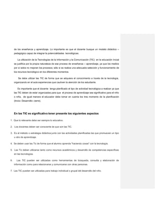 de los enseñanza y aprendizaje. Lo importante es que el docente busque un modelo didáctico –
pedagógico capaz de integrar la potencialidades tecnológicas.
La utilización de la Tecnologías de la Información y la Comunicación (TIC) en la educación inicial
se justifica por la propia naturaleza de ese proceso de enseñanza – aprendizaje, ya que los medios
por sí solos no mejoran los procesos; sólo si se realiza una adecuada selección y funcionamiento de
los recursos tecnológico en los diferentes momentos.
Se debe utilizar las TIC de forma que se adquiera el conocimiento a través de la tecnología,
organizando en el aula experiencias que cautiven la atención de los estudiante.
Es importante que el docente tenga planificado el tipo de actividad tecnológica a realizar ya que
las TIC deben de estar organizadas para que el proceso de aprendizaje sea significativo para el niño
o niña, de igual manera el educador debe tomar en cuenta los tres momento de la planificación
(Inicio- Desarrollo- cierre).
En las TIC es significativo tener presente los siguientes aspectos
1. Que lo relevante debe ser siempre lo educativo.
2. Los docentes deben ser consciente de que son las TIC.
3. Es el método o estrategia didáctica junto con las actividades planificadas las que promueven un tipo
u otro de aprendizaje.
4. Se deben usar las Tic de forma que el alumno aprenda "haciendo cosas" con la tecnología.
5. Las Tic deben utilizarse tanto como recursos académicos y desarrollo de competencias específicas
en las tecnologías.
6. Las TIC pueden ser utilizadas como herramientas de búsqueda, consulta y elaboración de
información como para relacionarse y comunicarse con otras personas.
7. Las TIC pueden ser utilizadas para trabajo individual o grupal del desarrollo del niño.
 