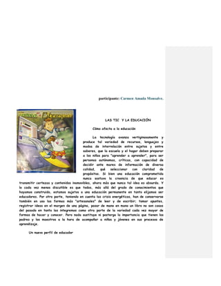 participante: Carmen Amada Monsalve.
LAS TIC Y LA EDUCACIÓN
Cómo afecta a la educación
La tecnología avanza vertiginosamente y
produce tal variedad de recursos, lenguajes y
modos de interrelación entre sujetos y entre
saberes, que la escuela y el hogar deben preparar
a los niños para "aprender a aprender", para ser
personas autónomas, críticas, con capacidad de
decidir ante mares de información de diversa
calidad, qué seleccionar con claridad de
propósitos. Si bien una educación comprometida
nunca sostuvo la creencia de que educar es
transmitir certezas y contenidos inamovibles, ahora más que nunca tal idea es absurda. Y
lo cada vez menos discutible es que todos, más allá del grado de conocimientos que
hayamos construido, estamos sujetos a una educación permanente en tanto elijamos ser
educadores. Por otra parte, teniendo en cuenta las crisis energéticas, han de conservarse
también en uso las formas más "artesanales" de leer y de escribir; tomar apuntes,
registrar ideas en el margen de una página, pasar de mano en mano un libro no son cosas
del pasado en tanto las integremos como otra parte de la variedad cada vez mayor de
formas de hacer y conocer. Pero nada sustituye ni posterga la importancia que tienen los
padres y los maestros a la hora de acompañar a niños y jóvenes en sus procesos de
aprendizaje.
Un nuevo perfil de educador
 