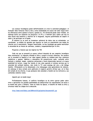 Los avances tecnológicos ponen definitivamente en crisis la autoridad pedagógica: el
formador debe formarse toda la vida y estas modalidades de avance del saber dejan notar
las diferencias entre quienes lo hacen y quienes no. Tal afirmación puede sonar temible, sin
embargo basta con asomarse sin prejuicios a la PC y a Internet para captar que hay en
ellas mucho más beneficio y disfrute de lo imaginado, mejores posibilidades de ampliar el
saber y de participar en el mundo.
El maestro ya no será un transmisor unilateral de datos sino un estimulador, un
coordinador, un modelo de aprendiz que muestre no tanto un conocimiento sino modos de
relación con el conocimiento. Siempre insustituible, no hay tecnología que pueda neutralizar
la necesidad de un vínculo de confianza, cuidado y responsabilidad por el otro.
Prejuicios y temores que nos inspiran las TIC
Cada vez que se presentó un avance cultural devenido de una conquista tecnológica
hubo resistencias. La imprenta difundió el libro y surgió la lectura silenciosa. Por primera
vez la sociedad se inquietó al ver cómo algunos jóvenes se aislaban para leer aventuras
románticas y poemas. Médicos y educadores les pronosticaron asma, confusión entre
fantasía y realidad, miopía, conductas antisociales y hasta hemorroides merced a la nueva
modalidad de lectura. Luego fue temido el cine como agresión al sistema nervioso por la
velocidad del estímulo lumínico, más tarde la TV como enemiga del cine y del diálogo
familiar. Últimamente se ha demonizado a los videojuegos como generadores de violencia,
sin embargo el único estudio serio publicado al respecto permite afirmar que, en la línea
del estudio de los efectos, lo que promueve más ansiedad y tensión son los noticieros y sus
contenidos violentos reales.
Apuesta por un mundo mejor
Profundamente humano, el conflicto tecnológico se da entre ejercer poder sobre
otros o aprovechar las grandes posibilidades de democratizar los conocimientos con miras a
un mundo más justo y solidario. Como en todas las épocas, el desafío de fondo es ético y
atraviesa todos los campos de la educación.
http://www.nivel10plus.com/GBNivel10/jsp/padres/documento01.jsp
 