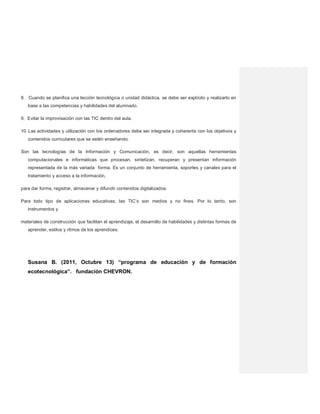 8. Cuando se planifica una lección tecnológica o unidad didáctica, se debe ser explícito y realizarlo en
base a las competencias y habilidades del alumnado.
9. Evitar la improvisación con las TIC dentro del aula.
10. Las actividades y utilización con los ordenadores debe ser integrada y coherente con los objetivos y
contenidos curriculares que se estén enseñando.
Son las tecnologías de la Información y Comunicación, es decir, son aquellas herramientas
computacionales e informáticas que procesan, sintetizan, recuperan y presentan información
representada de la más variada forma. Es un conjunto de herramienta, soportes y canales para el
tratamiento y acceso a la información,
para dar forma, registrar, almacenar y difundir contenidos digitalizados.
Para todo tipo de aplicaciones educativas, las TIC’s son medios y no fines. Por lo tanto, son
instrumentos y
materiales de construcción que facilitan el aprendizaje, el desarrollo de habilidades y distintas formas de
aprender, estilos y ritmos de los aprendices.
Susana B. (2011, Octubre 13) “programa de educación y de formación
ecotecnológica”. fundación CHEVRON.
 