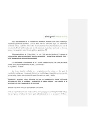 Participante: Patricia Castro
Según el Dr. Pere Marquès la "sociedad de la información", modelada por el avance científico y la
voluntad de globalización económica y cultural, tiene entre sus principales rasgos una extraordinaria
penetración en todos sus ámbitos de los medios de comunicación de masas, los ordenadores y las redes de
comunicación. En ella la información, cada vez más audiovisual, multimedia e hipertextual, se almacena,
procesa y transporta sobre todo en formato digital, con ayuda de las TIC.
Considerando así que las TIC son medios y no fines. Por lo tanto, son instrumentos y materiales de
construcción que facilitan el aprendizaje, el desarrollo de habilidades y distintas formas de aprender, estilos y
ritmos de los aprendices del estudiante y los docentes.
Los instrumentos que proporcionan las TICs facilitan el trabajo en grupo y el cultivo de actitudes
sociales ya que propician el intercambio de ideas y la cooperación.
las tic permiten al estudiante:
Las tareas educativas realizadas con computadoras permiten obtener un alto grado de
interdisciplinariedad ya que el computador debido a su versatilidad y gran capacidad de almacenamiento
permite realizar diversos tipos de tratamiento de una información muy amplia y variada.
Alfabetización tecnológica (digital, audiovisual). Hoy día aún conseguimos en nuestras comunidades
educativas algún grupo de estudiantes y profesores que se quedan rezagados ante el avance de las
tecnologías,sobre todo la referente al uso del computador.
Por suerte cada vez es menor ese grupo y tienden a desaparecer.
Dada las necesidades de nuestro mundo moderno, hasta para pagar los servicios (electricidad, teléfono,
etc) se emplea el computador, de manera que la actividad académica no es la excepción. Profesor y
 