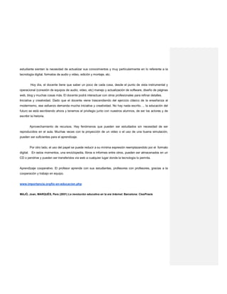 estudiante sienten la necesidad de actualizar sus conocimientos y muy particularmente en lo referente a la
tecnología digital, formatos de audio y video, edición y montaje, etc.
Hoy día, el docente tiene que saber un poco de cada cosa, desde el punto de vista instrumental y
operacional (conexión de equipos de audio, video, etc) manejo y actualización de software, diseño de páginas
web, blog y muchas cosas más. El docente podrá interactuar con otros profesionales para refinar detalles.
Iniciativa y creatividad. Dado que el docente viene trascendiendo del ejercicio clásico de la enseñanza al
modernismo, ese esfuerzo demanda mucha iniciativa y creatividad. No hay nada escrito…, la educación del
futuro se está escribiendo ahora y tenemos el privilegio junto con nuestros alumnos, de ser los actores y de
escribir la historia.
Aprovechamiento de recursos. Hay fenómenos que pueden ser estudiados sin necesidad de ser
reproducidos en el aula. Muchas veces con la proyección de un video o el uso de una buena simulación,
pueden ser suficientes para el aprendizaje.
Por otro lado, el uso del papel se puede reducir a su mínima expresión reemplazandolo por el formato
digital. En estos momentos, una enciclopedia, libros e informes entre otros, pueden ser almacenados en un
CD o pendrive y pueden ser transferidos vía web a cualquier lugar donde la tecnología lo permita.
Aprendizaje cooperativo. El profesor aprende con sus estudiantes, profesores con profesores, gracias a la
cooperación y trabajo en equipo.
www.importancia.org/tic-en-educacion.php
MAJÓ, Joan, MARQUÈS, Pere (2001) La revolución educativa en la era Internet. Barcelona: CissPraxis
 