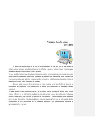 Profesora: Jennifer López
23/11/2014.
El efecto de la tecnología en el aula es muy motivador, es por ello, que el solo hecho de
utilizar nuevos recursos tecnológicos lleva a los infantes y jóvenes a tener mayor incentivo para
resolver cualquier actividad dentro y fuera del aula.
En ese sentido, tanto el uso de videos, televisores, radios o computadoras, son todos elementos
estimulantes que permiten al educador, presentar de manera más interesante ideas, conceptos e
informaciones extensas, referidos a los contenidos curriculares establecidos en todos los niveles de
la educación, que la forma tradicional no permite.
De esta esta manera, el correcto uso de estos medios, es lo que facilita al docente la
formulación de preguntas y la presentación de temas que promueven un verdadero cambio
educativo.
Se debe resaltar, que la sociedad avanza a la par de las nuevas tecnologías, donde día a día los
medios influyen en la vida de los ciudadanos con elementos nuevos de multimedia, imágenes,
sonidos, entre otros, que capturan la atención de toda persona, y especialmente de la población
joven, es por ello que los maestros (as) deben potenciar su uso y favorecer la estimulación de las
capacidades de sus estudiantes en un ambiente educativo, que paralelamente beneficie el
aprendizaje de los mismos.
 