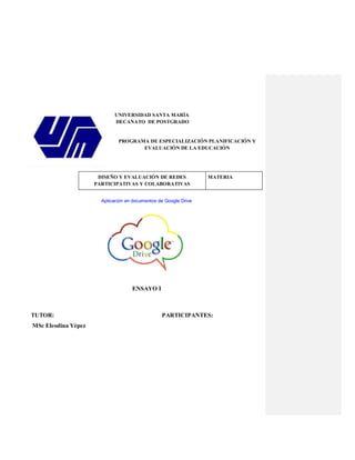 UNIVERSIDAD SANTA MARÍA
DECANATO DE POSTGRADO
PROGRAMA DE ESPECIALIZACIÓN PLANIFICACIÓN Y
EVALUACIÓN DE LA EDUCACIÓN
MATERIADISEÑO Y EVALUACIÓN DE REDES
PARTICIPATIVAS Y COLABORATIVAS
Aplicación en documentos de Google Drive
ENSAYO I
TUTOR: PARTICIPANTES:
MSc Eleodina Yépez
 