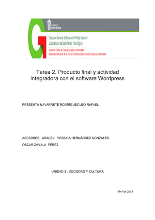 Tarea 2. Producto final y actividad
integradora con el software Wordpress
PRESENTA NAVARRETE RODRÍGUEZ LEO RAFAEL.
ASESORES: ARACELI YESSICA HERNÁNDEZ GONZÀLES
OSCAR ZAVALA PÉREZ
UNIDAD 3 : SOCIEDAD Y CULTURA
Abril de 2014
 