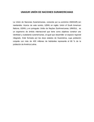 UNASUR UNIÓN DE NACIONES SURAMERICANAS
La Unión de Naciones Suramericanas, conocida por su acrónimo UNASUR) (en
neerlandés: Acerca de este sonido, UZAN; en inglés: Unión of South American
Nations, USAN; y en portugués: União de Nações Sul-Americanas, UNASUL, es
un organismo de ámbito internacional que tiene como objetivos construir una
identidad y ciudadanía suramericanas, al igual que desarrollar un espacio regional
integrado. Está formada por los doce estados de Suramérica, cuya población
conjunta con más de 400 millones de habitantes representa el 68 % de la
población de América Latina.
 