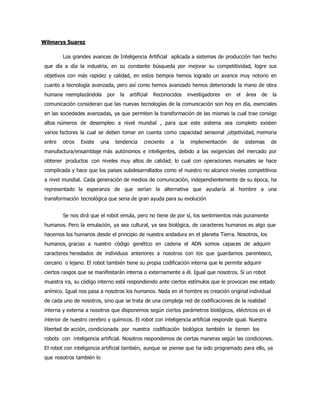Wilmarys Suarez
Los grandes avances de Inteligencia Artificial aplicada a sistemas de producción han hecho
que día a día la industria, en su constante búsqueda por mejorar su competitividad, logre sus
objetivos con más rapidez y calidad, en estos tiempos hemos logrado un avance muy notorio en
cuanto a tecnología avanzada, pero así como hemos avanzado hemos deteriorado la mano de obra
humana reemplazándola por la artificial Reconocidos investigadores en el área de la
comunicación consideran que las nuevas tecnologías de la comunicación son hoy en día, esenciales
en las sociedades avanzadas, ya que permiten la transformación de las mismas la cual trae consigo
altos números de desempleo a nivel mundial , para que este sistema sea completo existen
varios factores la cual se deben tomar en cuenta como capacidad sensorial ,objetividad, memoria
entre otros Existe una tendencia creciente a la implementación de sistemas de
manufactura/ensamblaje más autónomos e inteligentes, debido a las exigencias del mercado por
obtener productos con niveles muy altos de calidad; lo cual con operaciones manuales se hace
complicada y hace que los países subdesarrollados como el nuestro no alcance niveles competitivos
a nivel mundial. Cada generación de medios de comunicación, independientemente de su época, ha
representado la esperanza de que serían la alternativa que ayudaría al hombre a una
transformación tecnológica que seria de gran ayuda para su evolución
Se nos dirá que el robot emula, pero no tiene de por sí, los sentimientos más puramente
humanos. Pero la emulación, ya sea cultural, ya sea biológica, de caracteres humanos es algo que
hacemos los humanos desde el principio de nuestra andadura en el planeta Tierra. Nosotros, los
humanos, gracias a nuestro código genético en cadena el ADN somos capaces de adquirir
caracteres heredados de individuos anteriores a nosotros con los que guardamos parentesco,
cercano o lejano. El robot también tiene su propia codificación interna que le permite adquirir
ciertos rasgos que se manifestarán interna o externamente a él. Igual que nosotros. Si un robot
muestra ira, su código interno está respondiendo ante ciertos estímulos que le provocan ese estado
anímico. Igual nos pasa a nosotros los humanos. Nada en el hombre es creación original individual
de cada uno de nosotros, sino que se trata de una compleja red de codificaciones de la realidad
interna y externa a nosotros que disponemos según ciertos parámetros biológicos, eléctricos en el
interior de nuestro cerebro y químicos. El robot con inteligencia artificial responde igual. Nuestra
libertad de acción, condicionada por nuestra codificación biológica también la tienen los
robots con inteligencia artificial. Nosotros respondemos de ciertas maneras según las condiciones.
El robot con inteligencia artificial también, aunque se piense que ha sido programado para ello, ya
que nosotros también lo
 