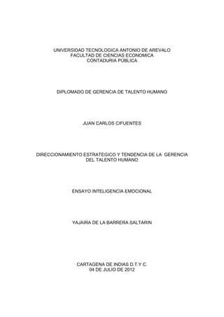 UNIVERSIDAD TECNOLOGICA ANTONIO DE AREVALO
            FACULTAD DE CIENCIAS ECONOMICA
                  CONTADURIA PÚBLICA




       DIPLOMADO DE GERENCIA DE TALENTO HUMANO




                JUAN CARLOS CIFUENTES




DIRECCIONAMIENTO ESTRATEGICO Y TENDENCIA DE LA GERENCIA
                  DEL TALENTO HUMANO




             ENSAYO INTELIGENCIA EMOCIONAL




             YAJAIRA DE LA BARRERA SALTARIN




              CARTAGENA DE INDIAS D.T.Y C.
                  04 DE JULIO DE 2012
 