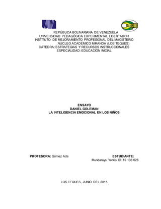 REPÚBLICA BOLIVARIANA DE VENEZUELA
UNIVERSIDAD PEDAGÓGICA EXPERIMENTAL LIBERTADOR
INSTITUTO DE MEJORAMIENTO PROFESIONAL DEL MAGISTERIO
NÚCLEO ACADÉMICO MIRANDA (LOS TEQUES)
CÁTEDRA: ESTRATEGIAS Y RECURSOS INSTRUCCIONALES
ESPECIALIDAD: EDUCACIÓN INICIAL
ENSAYO
DANIEL GOLEMAN
LA INTELIGENCIA EMOCIONAL EN LOS NIÑOS
PROFESORA: Gómez Ada ESTUDIANTE:
Mundarays Yorkis CI: 15 136 028
LOS TEQUES, JUNIO DEL 2015
 