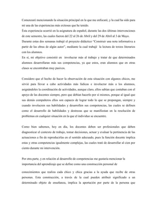 Comenzaré mencionando la situación principal en la que me enfocaré, y la cual ha sido para
mí una de las experiencias más exitosas que he tenido.
Ésta experiencia ocurrió en la asignatura de español, durante las dos últimas intervenciones
de este semestre, las cuales fueron del 22 al 26 de Abril y del 29 de Abril al 3 de Mayo.
Durante estas dos semanas trabajé el proyecto didáctico “Construir una nota informativa a
partir de las obras de algún autor”, mediante la cual trabajé la lectura de textos literarios
con los alumnos.
En sí, mi objetivo consistió en involucrar más al trabajo y tratar de que determinados
alumnos desarrollaran más sus competencias, ya que estos, eran alumnos que en otras
clases se encontraban muy pasivos.
Considero que el hecho de hacer la observación de esta situación con algunos chicos, me
sirvió para llevar a cabo actividades más lúdicas e involucrar más a los alumnos,
asignándoles la coordinación de actividades, aunque claro, ellos sabían que contaban con el
apoyo de las docentes siempre, pero que debían hacerlo por sí mismos, porque al igual que
sus demás compañeros ellos son capaces de lograr todo lo que se propongan, siempre y
cuando involucren sus habilidades y desarrollen sus competencias, las cuales se definen
como el desarrollo de habilidades y destrezas que se manifiestan en la resolución de
problemas en cualquier situación en la que el individuo se encuentre.
Como bien sabemos, hoy en día, los docentes deben ser profesionales que deben
diagnosticar el contexto de trabajo, tomar decisiones, actuar y evaluar la pertinencia de las
actuaciones a fin de reproducirlas en el sentido adecuado, pues la función docente implica
estas y otras competencias igualmente complejas, las cuales traté de desarrollar al cien por
ciento durante mi intervención.
Por otra parte, y en relación al desarrollo de competencias me gustaría mencionar la
importancia del aprendizaje que se define como una construcción personal de
conocimientos que realiza cada chico y chica gracias a la ayuda que recibe de otras
personas. Esta construcción, a través de la cual pueden atribuir significado a un
determinado objeto de enseñanza, implica la aportación por parte de la persona que
 