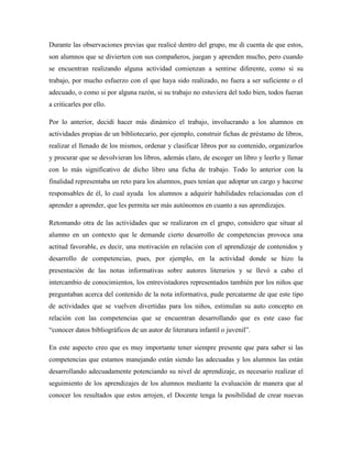 Durante las observaciones previas que realicé dentro del grupo, me di cuenta de que estos,
son alumnos que se divierten con sus compañeros, juegan y aprenden mucho, pero cuando
se encuentran realizando alguna actividad comienzan a sentirse diferente, como si su
trabajo, por mucho esfuerzo con el que haya sido realizado, no fuera a ser suficiente o el
adecuado, o como si por alguna razón, si su trabajo no estuviera del todo bien, todos fueran
a criticarles por ello.
Por lo anterior, decidí hacer más dinámico el trabajo, involucrando a los alumnos en
actividades propias de un bibliotecario, por ejemplo, construir fichas de préstamo de libros,
realizar el llenado de los mismos, ordenar y clasificar libros por su contenido, organizarlos
y procurar que se devolvieran los libros, además claro, de escoger un libro y leerlo y llenar
con lo más significativo de dicho libro una ficha de trabajo. Todo lo anterior con la
finalidad representaba un reto para los alumnos, pues tenían que adoptar un cargo y hacerse
responsables de él, lo cual ayuda los alumnos a adquirir habilidades relacionadas con el
aprender a aprender, que les permita ser más autónomos en cuanto a sus aprendizajes.
Retomando otra de las actividades que se realizaron en el grupo, considero que situar al
alumno en un contexto que le demande cierto desarrollo de competencias provoca una
actitud favorable, es decir, una motivación en relación con el aprendizaje de contenidos y
desarrollo de competencias, pues, por ejemplo, en la actividad donde se hizo la
presentación de las notas informativas sobre autores literarios y se llevó a cabo el
intercambio de conocimientos, los entrevistadores representados también por los niños que
preguntaban acerca del contenido de la nota informativa, pude percatarme de que este tipo
de actividades que se vuelven divertidas para los niños, estimulan su auto concepto en
relación con las competencias que se encuentran desarrollando que es este caso fue
“conocer datos bibliográficos de un autor de literatura infantil o juvenil”.
En este aspecto creo que es muy importante tener siempre presente que para saber si las
competencias que estamos manejando están siendo las adecuadas y los alumnos las están
desarrollando adecuadamente potenciando su nivel de aprendizaje, es necesario realizar el
seguimiento de los aprendizajes de los alumnos mediante la evaluación de manera que al
conocer los resultados que estos arrojen, el Docente tenga la posibilidad de crear nuevas
 