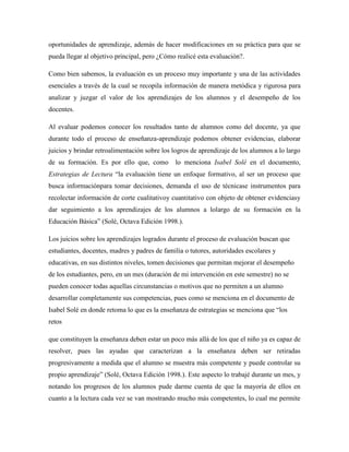 oportunidades de aprendizaje, además de hacer modificaciones en su práctica para que se
pueda llegar al objetivo principal, pero ¿Cómo realicé esta evaluación?.
Como bien sabemos, la evaluación es un proceso muy importante y una de las actividades
esenciales a través de la cual se recopila información de manera metódica y rigurosa para
analizar y juzgar el valor de los aprendizajes de los alumnos y el desempeño de los
docentes.
Al evaluar podemos conocer los resultados tanto de alumnos como del docente, ya que
durante todo el proceso de enseñanza-aprendizaje podemos obtener evidencias, elaborar
juicios y brindar retroalimentación sobre los logros de aprendizaje de los alumnos a lo largo
de su formación. Es por ello que, como lo menciona Isabel Solé en el documento,
Estrategias de Lectura “la evaluación tiene un enfoque formativo, al ser un proceso que
busca informaciónpara tomar decisiones, demanda el uso de técnicase instrumentos para
recolectar información de corte cualitativoy cuantitativo con objeto de obtener evidenciasy
dar seguimiento a los aprendizajes de los alumnos a lolargo de su formación en la
Educación Básica” (Solé, Octava Edición 1998.).
Los juicios sobre los aprendizajes logrados durante el proceso de evaluación buscan que
estudiantes, docentes, madres y padres de familia o tutores, autoridades escolares y
educativas, en sus distintos niveles, tomen decisiones que permitan mejorar el desempeño
de los estudiantes, pero, en un mes (duración de mi intervención en este semestre) no se
pueden conocer todas aquellas circunstancias o motivos que no permiten a un alumno
desarrollar completamente sus competencias, pues como se menciona en el documento de
Isabel Solé en donde retoma lo que es la enseñanza de estrategias se menciona que “los
retos
que constituyen la enseñanza deben estar un poco más allá de los que el niño ya es capaz de
resolver, pues las ayudas que caracterizan a la enseñanza deben ser retiradas
progresivamente a medida que el alumno se muestra más competente y puede controlar su
propio aprendizaje” (Solé, Octava Edición 1998.). Este aspecto lo trabajé durante un mes, y
notando los progresos de los alumnos pude darme cuenta de que la mayoría de ellos en
cuanto a la lectura cada vez se van mostrando mucho más competentes, lo cual me permite
 