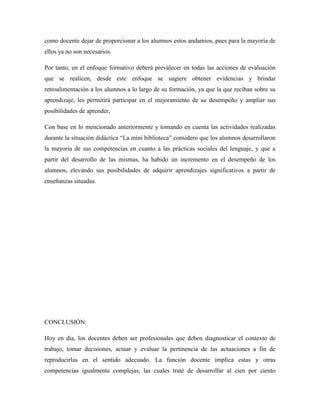como docente dejar de proporcionar a los alumnos estos andamios, pues para la mayoría de
ellos ya no son necesarios.
Por tanto, en el enfoque formativo deberá prevalecer en todas las acciones de evaluación
que se realicen, desde este enfoque se sugiere obtener evidencias y brindar
retroalimentación a los alumnos a lo largo de su formación, ya que la que reciban sobre su
aprendizaje, les permitirá participar en el mejoramiento de su desempeño y ampliar sus
posibilidades de aprender,
Con base en lo mencionado anteriormente y tomando en cuenta las actividades realizadas
durante la situación didáctica “La mini biblioteca” considero que los alumnos desarrollaron
la mayoría de sus competencias en cuanto a las prácticas sociales del lenguaje, y que a
partir del desarrollo de las mismas, ha habido un incremento en el desempeño de los
alumnos, elevando sus posibilidades de adquirir aprendizajes significativos a partir de
enseñanzas situadas.
CONCLUSIÓN:
Hoy en día, los docentes deben ser profesionales que deben diagnosticar el contexto de
trabajo, tomar decisiones, actuar y evaluar la pertinencia de las actuaciones a fin de
reproducirlas en el sentido adecuado. La función docente implica estas y otras
competencias igualmente complejas, las cuales traté de desarrollar al cien por ciento
 