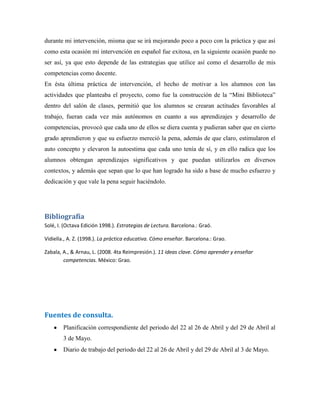 durante mi intervención, misma que se irá mejorando poco a poco con la práctica y que así
como esta ocasión mi intervención en español fue exitosa, en la siguiente ocasión puede no
ser así, ya que esto depende de las estrategias que utilice así como el desarrollo de mis
competencias como docente.
En ésta última práctica de intervención, el hecho de motivar a los alumnos con las
actividades que planteaba el proyecto, como fue la construcción de la “Mini Biblioteca”
dentro del salón de clases, permitió que los alumnos se crearan actitudes favorables al
trabajo, fueran cada vez más autónomos en cuanto a sus aprendizajes y desarrollo de
competencias, provocó que cada uno de ellos se diera cuenta y pudieran saber que en cierto
grado aprendieron y que su esfuerzo mereció la pena, además de que claro, estimularon el
auto concepto y elevaron la autoestima que cada uno tenía de sí, y en ello radica que los
alumnos obtengan aprendizajes significativos y que puedan utilizarlos en diversos
contextos, y además que sepan que lo que han logrado ha sido a base de mucho esfuerzo y
dedicación y que vale la pena seguir haciéndolo.
Bibliografía
Solé, I. (Octava Edición 1998.). Estrategias de Lectura. Barcelona.: Graó.
Vidiella., A. Z. (1998.). La práctica educativa. Cómo enseñar. Barcelona.: Grao.
Zabala, A., & Arnau, L. (2008. 4ta Reimpresión.). 11 ideas clave. Cómo aprender y enseñar
competencias. México: Grao.
Fuentes de consulta.
Planificación correspondiente del periodo del 22 al 26 de Abril y del 29 de Abril al
3 de Mayo.
Diario de trabajo del periodo del 22 al 26 de Abril y del 29 de Abril al 3 de Mayo.
 