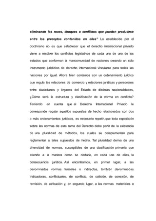 eliminando los roces, choques o conflictos que puedan producirse
entre los preceptos contenidos en ellas” Lo establecido por el
doctrinario no es que establecer que el derecho internacional privado
viene a resolver los conflictos legislativos de cada uno de uno de los
estados que conforman la mancomunidad de naciones creando un solo
instrumento jurididico de derecho internacional vinculante para todas las
naciones por igual. Ahora bien contamos con un ordenamiento jurídico
que regula las relaciones de comercio y relaciones jurídicas y personales
entre ciudadanos y órganos del Estado de distintas nacionalidades,
¿Cómo será la estructura y clasificación de la norma en conflicto?
Teniendo en cuenta que al Derecho Internacional Privado le
corresponde regular aquellos supuestos de hecho relacionados con dos
o más ordenamientos jurídicos, es necesario repetir, que toda exposición
sobre las normas de esta rama del Derecho debe partir de la existencia
de una pluralidad de métodos, los cuales se complementan para
reglamentar a tales supuestos de hecho. Tal pluralidad deriva de una
diversidad de normas, susceptibles de una clasificación primaria que
atiende a la manera como se deduce, en cada una de ellas, la
consecuencia jurídica. Así encontramos, en primer lugar, a las
denominadas normas formales o indirectas, también denominadas
indicadoras, conflictuales, de conflicto, de colisión, de conexión, de
remisión, de atribución y, en segundo lugar, a las normas materiales o
 