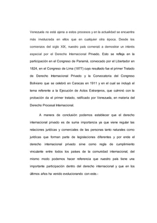 Venezuela no está ajena a estos procesos y en la actualidad se encuentra
más involucrada en ellos que en cualquier otra época. Desde los
comienzos del siglo XIX, nuestro país comenzó a demostrar un interés
especial por el Derecho Internacional Privado. Esto se refleja en la
participación en el Congreso de Panamá, convocado por el Libertador en
1824, en el Congreso de Lima (1877) cuyo resultado fue el primer Tratado
de Derecho Internacional Privado y la Convocatoria del Congreso
Boliviano que se celebró en Caracas en 1911 y en el cual se incluyó el
tema referente a la Ejecución de Actos Extranjeros, que culminó con la
probación da el primer tratado, ratificado por Venezuela, en materia del
Derecho Procesal Internacional.
A manera de conclusión podemos establecer que el derecho
internacional privado es de suma importancia ya que viene regular las
relaciones jurídicas y comerciales de las personas tanto naturales como
jurídicas que forman parte de legislaciones diferentes y por ende el
derecho internacional privado sirve como regla de cumplimiento
vinculante entre todos los países de la comunidad internacional, del
mismo modo podemos hacer referencia que nuestro país tiene una
importante participación dentro del derecho internacional y que en los
últimos años ha venido evolucionando con este.-
 