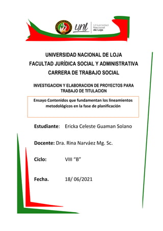 UNIVERSIDAD NACIONAL DE LOJA
FACULTAD JURÍDICA SOCIAL Y ADMINISTRATIVA
CARRERA DE TRABAJO SOCIAL
INVESTIGACION Y ELABORACION DE PROYECTOS PARA
TRABAJO DE TITULACION
Estudiante: Ericka Celeste Guaman Solano
Docente: Dra. Rina Narváez Mg. Sc.
Ciclo: VIII “B”
Fecha. 18/ 06/2021
Octubre 2020-Marzo 2021
Ensayo Contenidos que fundamentan los lineamientos
metodológicos en la fase de planificación
 