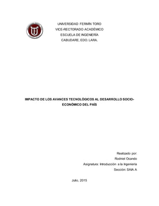 UNIVERSIDAD FERMÍN TORO
VICE-RECTORADO ACADÉMICO
ESCUELA DE INGENIERÍA
CABUDARE, EDO. LARA.
IMPACTO DE LOS AVANCES TECNOLÓGICOS AL DESARROLLO SOCIO-
ECONÓMICO DEL PAÍS
Realizado por:
Rodniel Ocando
Asignatura: Introducción a la Ingeniería
Sección: SAIA A
Julio, 2015
 