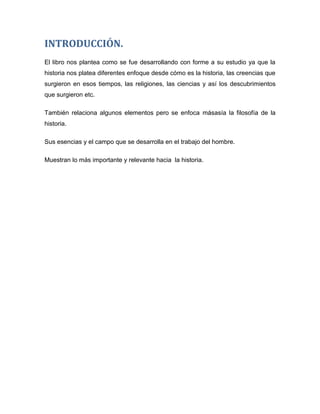 INTRODUCCIÓN.
El libro nos plantea como se fue desarrollando con forme a su estudio ya que la
historia nos platea diferentes enfoque desde cómo es la historia, las creencias que
surgieron en esos tiempos, las religiones, las ciencias y así los descubrimientos
que surgieron etc.
También relaciona algunos elementos pero se enfoca másasía la filosofía de la
historia.
Sus esencias y el campo que se desarrolla en el trabajo del hombre.
Muestran lo más importante y relevante hacia la historia.

 