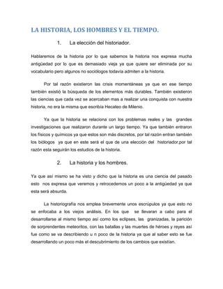 LA HISTORIA, LOS HOMBRES Y EL TIEMPO.
1.

La elección del historiador.

Hablaremos de la historia por lo que sabemos la historia nos expresa mucha
antigüedad por lo que es demasiado vieja ya que quiere ser eliminada por su
vocabulario pero algunos no sociólogos todavía admiten a la historia.
Por tal razón existieron las crisis momentáneas ya que en ese tiempo
también existió la búsqueda de los elementos más durables. También existieron
las ciencias que cada vez se acercaban mas a realizar una conquista con nuestra
historia, no era la misma que escribía Hecateo de Milenio.
Ya que la historia se relaciona con los problemas reales y las grandes
investigaciones que realizaron durante un largo tiempo. Ya que también entraron
los físicos y químicos ya que estos son más discretos, por tal razón entran también
los biólogos ya que en este será el que de una elección del historiador,por tal
razón esta seguirán los estudios de la historia.

2.

La historia y los hombres.

Ya que así mismo se ha visto y dicho que la historia es una ciencia del pasado
esto nos expresa que veremos y retrocedemos un poco a la antigüedad ya que
esta será absurda.
La historiografía nos emplea brevemente unos escrúpulos ya que esto no
se enfocaba a los viejos análisis. En los que

se llevaran a cabo para el

desarrollarse al mismo tiempo así como los eclipses, las granizadas, la parición
de sorprendentes meteoritos, con las batallas y las muertes de héroes y reyes así
fue como se va describiendo u n poco de la historia ya que al saber esto se fue
desarrollando un poco más el descubrimiento de los cambios que existían.

 