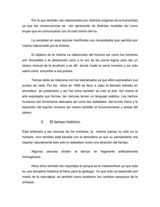 Por lo que también van relacionados por distintos orígenes de la humanidad
ya que las consecuencias se

van generando de distintas ciudades así como

brujas que se comunicaban con el corto trecho del rio.
La sociedad en esas épocas modificaba sus necesidades que percibía por
instinto relacionado por la historia.
El objetivo de la historia va relacionado del hombre así como los hombres
son favorables a la abstracción pero a la vez se les ponía logros para ser un
obrero manual de la erudición y es allí donde huele la carne humana y así solo
sabía cómo encontrar a sus presas.
Tiempo atrás se relaciona con los tatarabuelos ya que ellos expresaban sus
puntos de vista. Por los años en 1890 se llevo a cabo el llamado bañado en
atmosfera de positivismo y así fue como también se creó el arte. Así mismo el
arte expresaba sus formas, las ciencias tenían un lenguaje estético. Los hechos
humanos son fenómenos delicados así como las realidades del mundo físico y la
expresión del espíritu humano así mismo también el funcionamiento y tareas del
obrero.

3.

El tiempo histórico.

Está enfocado a las ciencias de los hombres, la historia piensa no solo en lo
humano, sino también está basada con la atmosfera ya que su pensamiento era
respirar naturalmente esto solo lo realizaban como una atracción del tiempo.
Algunas

ciencias

dividen

el

tiempo

en

fragmento

artificialmente

homogéneos.
Hace años también les importaba el porqué se la metamorfosis ya que esta
es una disciplina histórica al físico pera la geología. Ya que todo se desarrollo por
medio de la naturaleza, es también como existieron los cambios perpetuos de la
antítesis.

 