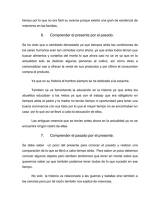 tiempo por lo que no era fácil su avance porque existía una gran de existencia de
miembros en las familias.

6.

Comprender el presente por el pasado.

Se ha visto que a cambiado demasiado ya que tiempos atrás las condiciones de
los seres humanos eran tan cómodas como ahora, ya que antes todos tenían que
buscar alimentos y cortarlos del monte lo que ahora casi no se ve ya que en la
actualidad solo se dedican algunas personas al cultivo, así como otras a
comercializar ose a ofrecer la venta de sus productos y por último el consumidor
compra el producto.
Ya que en su historia el hombre siempre se ha dedicado a la cosecha.
También se va fomentando la educación en la historia ya que antes los
abuelitos educaban a los nietos ya que con el trabajo que era obligatorio en
tiempos atrás el padre y la madre no tenían tiempo ni oportunidad para tener una
buena convivencia con sus hijos por lo que el mayor tiempo no se encontraban en
casa por lo que así se llevó a cabo la educación de ellos.
Las antiguas creencia que se tenían antes ahora en la actualidad ya no se
encuentra ningún rastro de ellas.

7.
Se debe saber

Comprender el pasado por el presente.
un poco del presente para conocer el pasado y realizar una

comparación de lo que se llevó a cabo tiempo atrás. Para saber un poco debemos
conocer algunos objetos pero también tendremos que tener en mente sobre que
queremos saber ya que también podemos tener dudas de lo que sucedió en ese
tiempo.
No solo la historia va relacionada a las guerras y batallas sino también a
las ciencias pero por tal razón también nos explica de creencias.

 