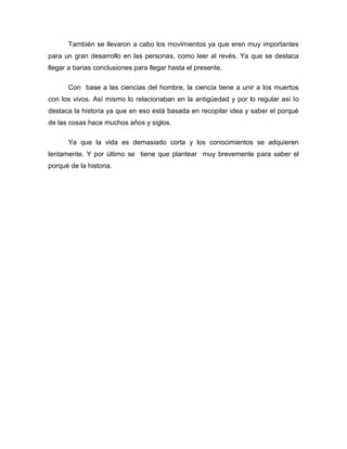 También se llevaron a cabo los movimientos ya que eren muy importantes
para un gran desarrollo en las personas, como leer al revés. Ya que se destaca
llegar a barias conclusiones para llegar hasta el presente.
Con base a las ciencias del hombre, la ciencia tiene a unir a los muertos
con los vivos. Así mismo lo relacionaban en la antigüedad y por lo regular así lo
destaca la historia ya que en eso está basada en recopilar idea y saber el porqué
de las cosas hace muchos años y siglos.
Ya que la vida es demasiado corta y los conocimientos se adquieren
lentamente. Y por último se tiene que plantear muy brevemente para saber el
porqué de la historia.

 