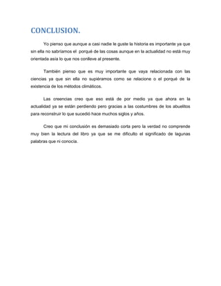 CONCLUSION.
Yo pienso que aunque a casi nadie le guste la historia es importante ya que
sin ella no sabríamos el porqué de las cosas aunque en la actualidad no está muy
orientada asía lo que nos conlleve al presente.
También pienso que es muy importante que vaya relacionada con las
ciencias ya que sin ella no supiéramos como se relacione o el porqué de la
existencia de los métodos climáticos.
Las creencias creo que eso está de por medio ya que ahora en la
actualidad ya se están perdiendo pero gracias a las costumbres de los abuelitos
para reconstruir lo que sucedió hace muchos siglos y años.
Creo que mi conclusión es demasiado corta pero la verdad no comprende
muy bien la lectura del libro ya que se me dificulto el significado de lagunas
palabras que ni conocía.

 