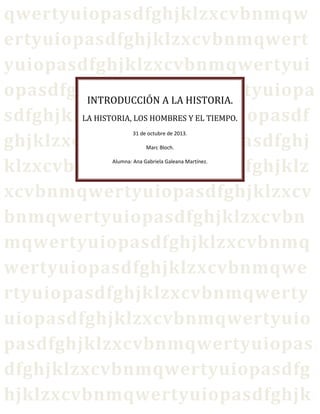 qwertyuiopasdfghjklzxcvbnmqw
ertyuiopasdfghjklzxcvbnmqwert
yuiopasdfghjklzxcvbnmqwertyui
opasdfghjklzxcvbnmqwertyuiopa
INTRODUCCIÓN A LA HISTORIA.
LA HISTORIA, LOS HOMBRES Y EL TIEMPO.
sdfghjklzxcvbnmqwertyuiopasdf
ghjklzxcvbnmqwertyuiopasdfghj
klzxcvbnmqwertyuiopasdfghjklz
xcvbnmqwertyuiopasdfghjklzxcv
bnmqwertyuiopasdfghjklzxcvbn
mqwertyuiopasdfghjklzxcvbnmq
wertyuiopasdfghjklzxcvbnmqwe
rtyuiopasdfghjklzxcvbnmqwerty
uiopasdfghjklzxcvbnmqwertyuio
pasdfghjklzxcvbnmqwertyuiopas
dfghjklzxcvbnmqwertyuiopasdfg
hjklzxcvbnmqwertyuiopasdfghjk
31 de octubre de 2013.
Marc Bloch.

Alumna: Ana Gabriela Galeana Martínez.

 