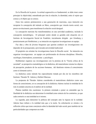 En la filosofía de la praxis la actitud cognoscitiva es fundamental, se debe tener como
principio la objetividad, entendiendo por ésta la relación, la identidad, entre el sujeto que
conoce y el objeto que se conoce.
Estos tres autores pertenecieron a una generación de marxistas, cuya intención era
recuperar la concepción del método en Marx, concepción que vincula teoría social, con
praxis revolucionaria, para transformar la relación social desigual.
La concepción marxista fue transformándose en una actividad académica, incluida la
concepción metodológica. El principal centro donde se gestaba está situación era el
Instituto de Investigación Social de Frankfurt, inicialmente dirigido por Grunberg y
posteriormente por Horkheimer, y su intención era organizar investigaciones en equipo.
Fue idea y obra de jóvenes burgueses que querían conducir sus investigaciones sin
depender de la jerarquizada y provinciada universidad tradicional.
El propósito era orientar las investigaciones hacia la filosofía social. Su intención era
organizar investigaciones en equipo con profesionales de diversas disciplinas: filósofos,
sociólogos, historiadores, economistas y psicólogos.
Horkheimer organiza sus investigaciones con la premisa de la “Teoría crítica de la
sociedad”, su perspectiva metodológica es la dialéctica, del materialismo retoma los objetos
de percepción, producto de las acciones humanas, del idealismo retoma el conocimiento
como el elemento activo.
La dialéctica como método fue especialmente tratada por dos de los miembros del
Instituto: Theodor W. Adorno y Herbert Marcuse.
La propuesta de Theodor Adorno consideraba al materialismo dialéctico como una
forma de conocimiento, en su concepción de la dialéctica Adorno incluía la totalidad de lo
real, la unidad concreta en el análisis de la realidad.
Plantea también dos cuestiones: la primera orientada a poner en entendido que la
finalidad de la dialéctica sea determinar la totalidad como síntesis de los contrarios, ya que
cada contrario es una totalidad en sí mismo.
La segunda, para demostrar la pobreza del concepto ante la riqueza de la realidad.
Adorno hace énfasis a la realidad más que a la razón. Su exhortación se orienta a la
reflexión crítica que tome conciencia sobre la identidad del todo social; pero también de las
particularidades que componen ese todo.
 