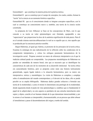 Generalidad I: que constituye la materia prima de la práctica teórica.
Generalidad II: que se constituye por el cuerpo de conceptos, los cuales, unidos, forman la
“teoría” de la ciencia en un momento histórico específico.
Generalidad III: que es el conocimiento donde se integran conceptos específicos, con lo
cual se constituye un conocimiento nuevo o, también, una teoría de la ciencia recién
constituida.
La propuesta de Luís Althusser se basa en las concepciones de Marx, con lo que
concede a su teoría un valor epistemológico casi ilimitado, equiparable a una
“superciencia” que proporciona la clave de la auténtica significación de toda praxis. Para él
en el cerrado sistema marxista-althusseriano lo real no es aquello que es, sino aquello que
es producido por la conciencia práctico-sensible.
Jürgen Habermas, al igual que Adorno, es promotor de los principios de la teoría crítica.
Examina la estrategia de una radicalización de la reflexión sobre las condiciones de la
comprensión interpretativa, y critica los enfoques puramente hermenéuticos de la
investigación social. Propone construir un marco de referencia interpretativo en el que la
tradición cultural pueda ser comprendida. Las propuestas metodológicas de Habermas no
pueden ser entendidas de manera lineal, sino que es necesario que se identifiquen las
características de cada uno de los momentos de su desarrollo intelectual. Su teoría crítica
era esencialmente histórica, pero se proponía como meta una historia teóricamente
generalizada, seguía ligada todavía a la situación hermenéutica; pero su marco era
interpretativo, teórico y metodológico. La visión de Habermas es completa y compleja
sobre el entendimiento del mundo contemporáneo y el devenir de las ideas, ello se puede
percibir en su amplia bibliografía. Habermas dedico grandes esfuerzos a formular una
teoría de la modernidad, o como el mismo lo denominara una patología de la modernidad,
donde argumenta desde el punto de vista epistemológico y establece que es fundamental el
papel de la subjetividad y en este aspecto es partidario de una estrecha interrelación entre
sujeto y objeto; concibe al ser humano dotado de la que denominan intencionalidad, y por
lo mismo el ser humano es interpretable y hermeneutizable, en un proceso que debe rebasar
el inmediatismo y pasar al desentrañamiento del origen y rumbo del sentido.
 