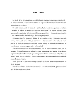 CONCLUSIÓN
Partiendo de los diversos aportes metodológicos de grandes pensadores en el ámbito de
las ciencias humanas y sociales, todavía no se ha llegado a obtener un consenso acerca de la
fundamentación científica.
No existe aún una teoría de la ciencia o epistemología. Las diversas posturas se reducen
a proponer un modelo de explicación científica (positivismo) o un modelo diferente donde
se acentúa la peculiaridad del objeto sociohistórico, psicológico y el modo de aproximación
a él es la hermenéutica, fenomenología, dialéctica y lingüística.
El método científico parece ser el ideal de las ciencias sociales y humanas; lleva a la
razón polémica, a la razón crítica, al movimiento del pensamiento, de la teoría, del sujeto
que en su trayecto aprehende la realidad (objeto real) y la construye como objeto de
conocimiento, como nueva perspectiva de la realidad.
El método científico es el único aplicable tanto para las ciencias naturales como para las
sociales. El conocimiento de la realidad es, pues, fundamental para orientar correctamente
la práctica transformadora tanto la que se dirige a transformar la naturaleza en beneficio del
hombre como aquella tendiente a cambiar las relaciones sociales para lograr una sociedad
menos desigual e injusta.
Sin el apoyo de la ciencia no habrá posibilidad de guiar la práctica transformadora en
forma acertada.
El método científico es sólo una vía de acceso a la realidad profunda, pero no la única
para el encuentro con la realidad.
 
