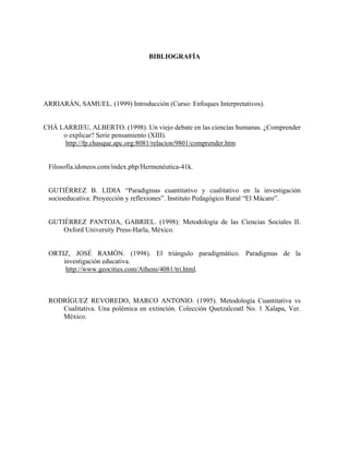 BIBLIOGRAFÍA
ARRIARÁN, SAMUEL. (1999) Introducción (Curso: Enfoques Interpretativos).
CHÁ LARRIEU, ALBERTO. (1998). Un viejo debate en las ciencias humanas. ¿Comprender
o explicar? Serie pensamiento (XIII).
http://fp.chasque.apc.org:8081/relacion/9801/comprender.htm
Filosofía.idoneos.com/index.php/Hermenéutica-41k.
GUTIÉRREZ B. LIDIA “Paradigmas cuantitativo y cualitativo en la investigación
socioeducativa: Proyección y reflexiones”. Instituto Pedagógico Rural “El Mácaro”.
GUTIÉRREZ PANTOJA, GABRIEL. (1998): Metodología de las Ciencias Sociales II.
Oxford University Press-Harla, México.
ORTIZ, JOSÉ RAMÓN. (1998). El triángulo paradigmático. Paradigmas de la
investigación educativa.
http://www.geocities.com/Athens/4081/tri.html.
RODRÍGUEZ REVOREDO, MARCO ANTONIO. (1995). Metodología Cuantitativa vs
Cualitativa. Una polémica en extinción. Colección Quetzalcoatl No. 1 Xalapa, Ver.
México.
 