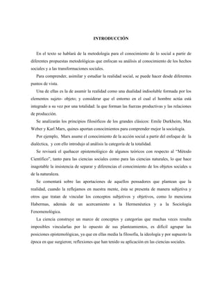 INTRODUCCIÓN
En el texto se hablará de la metodología para el conocimiento de lo social a partir de
diferentes propuestas metodológicas que enfocan su análisis al conocimiento de los hechos
sociales y a las transformaciones sociales.
Para comprender, asimilar y estudiar la realidad social, se puede hacer desde diferentes
puntos de vista.
Una de ellas es la de asumir la realidad como una dualidad indisoluble formada por los
elementos sujeto- objeto; y considerar que el entorno en el cual el hombre actúa está
integrado a su vez por una totalidad: la que forman las fuerzas productivas y las relaciones
de producción.
Se analizarán los principios filosóficos de los grandes clásicos: Emile Durkheim, Max
Weber y Karl Marx, quines aportan conocimientos para comprender mejor la sociología.
Por ejemplo, Marx asume el conocimiento de la acción social a partir del enfoque de la
dialéctica, y con ello introdujo al análisis la categoría de la totalidad.
Se revisará el quehacer epistemológico de algunos teóricos con respecto al “Método
Científico”, tanto para las ciencias sociales como para las ciencias naturales, lo que hace
inagotable la insistencia de separar y diferencias el conocimiento de los objetos sociales u
de la naturaleza.
Se comentará sobre las aportaciones de aquellos pensadores que plantean que la
realidad, cuando la reflejamos en nuestra mente, ésta se presenta de manera subjetiva y
otros que tratan de vincular los conceptos subjetivos y objetivos, como lo menciona
Habermas, además de un acercamiento a la Hermenéutica y a la Sociología
Fenomenológica.
La ciencia construye un marco de conceptos y categorías que muchas veces resulta
imposibles vincularlas por lo opuesto de sus planteamientos, es difícil agrupar las
posiciones epistemológicas, ya que en ellas media la filosofía, la ideología y por supuesto la
época en que surgieron; reflexiones que han tenido su aplicación en las ciencias sociales.
 