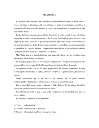 DESARROLLO
La práctica científica tiene como finalidad el conocimiento del objeto, el saber cómo se
conoce el objeto y el proceso del conocimiento, es decir la construcción científica, la
práctica científica es, según los autores, la ciencia que se construye, la ciencia que se hace
en el trabajo diario.
Emile Durkheim considera como objeto de estudio al hecho social, lo une al método
positivista formando una amalgama con el fin de tratar éstos hechos como si fueran cosas
(objetos). Es decir, convierte lo que hace el sujeto en objeto para tratarlo con el método de
las ciencias naturales; o dicho de otra manera transfiere el método de las ciencias naturales
al método de las ciencias sociales, proponiendo como objetos a los fenómenos sociales.
Los hechos sociales pasan de lo subjetivo a lo objetivo.
Max Weber aporta el método histórico para tratar individuos, pues los considera como
seres únicos, irrepetibles y cambiantes.
Su principal aportación es la “Sociología Comprensiva”, cualquier investigación debe
tener sentido y comprender al individuo cuando se convierte en objeto de estudio.
Su objeto de estudio es la acción social, porque éstas son únicas e irrepetibles. Cuando
el investigador da sentido a su trabajo, entonces comprende lo que le interesa, basándola en
valores.
Weber manifestaba que lo que hace el ser humano, sólo se puede entender
comprendiendo, interpretando y abstrayendo la realidad en un sentido social.
Por su parte Karl Marx, quien es llamado el Padre Teórico del Socialismo Científico,
tiene como objeto de estudio la transformación social.
Consideraba que todo lo que se diga debe compararse con la realidad, para que sea
cierto y válido.
La dialéctica la presenta en tres apartados:
1.- Tesis (información)
2.- Antítesis (contrastar con la realidad)
3.- Síntesis (el resultado puede ser verdadero o válido)
 