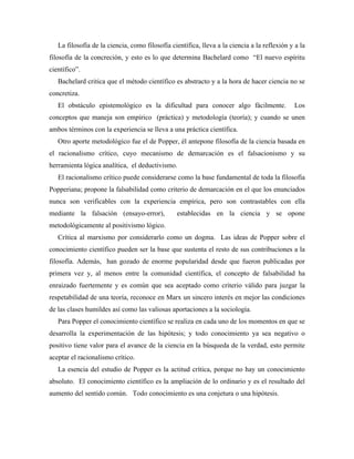 La filosofía de la ciencia, como filosofía científica, lleva a la ciencia a la reflexión y a la
filosofía de la concreción, y esto es lo que determina Bachelard como “El nuevo espíritu
científico”.
Bachelard critica que el método científico es abstracto y a la hora de hacer ciencia no se
concretiza.
El obstáculo epistemológico es la dificultad para conocer algo fácilmente. Los
conceptos que maneja son empírico (práctica) y metodología (teoría); y cuando se unen
ambos términos con la experiencia se lleva a una práctica científica.
Otro aporte metodológico fue el de Popper, él antepone filosofía de la ciencia basada en
el racionalismo crítico, cuyo mecanismo de demarcación es el falsacionismo y su
herramienta lógica analítica, el deductivismo.
El racionalismo crítico puede considerarse como la base fundamental de toda la filosofía
Popperiana; propone la falsabilidad como criterio de demarcación en el que los enunciados
nunca son verificables con la experiencia empírica, pero son contrastables con ella
mediante la falsación (ensayo-error), establecidas en la ciencia y se opone
metodológicamente al positivismo lógico.
Crítica al marxismo por considerarlo como un dogma. Las ideas de Popper sobre el
conocimiento científico pueden ser la base que sustenta el resto de sus contribuciones a la
filosofía. Además, han gozado de enorme popularidad desde que fueron publicadas por
primera vez y, al menos entre la comunidad científica, el concepto de falsabilidad ha
enraizado fuertemente y es común que sea aceptado como criterio válido para juzgar la
respetabilidad de una teoría, reconoce en Marx un sincero interés en mejor las condiciones
de las clases humildes así como las valiosas aportaciones a la sociología.
Para Popper el conocimiento científico se realiza en cada uno de los momentos en que se
desarrolla la experimentación de las hipótesis; y todo conocimiento ya sea negativo o
positivo tiene valor para el avance de la ciencia en la búsqueda de la verdad, esto permite
aceptar el racionalismo crítico.
La esencia del estudio de Popper es la actitud crítica, porque no hay un conocimiento
absoluto. El conocimiento científico es la ampliación de lo ordinario y es el resultado del
aumento del sentido común. Todo conocimiento es una conjetura o una hipótesis.
 