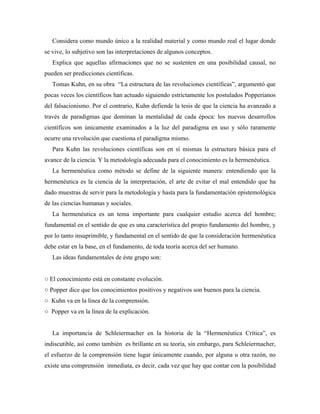 Considera como mundo único a la realidad material y como mundo real el lugar donde
se vive, lo subjetivo son las interpretaciones de algunos conceptos.
Explica que aquellas afirmaciones que no se sustenten en una posibilidad causal, no
pueden ser predicciones científicas.
Tomas Kuhn, en su obra “La estructura de las revoluciones científicas”, argumentó que
pocas veces los científicos han actuado siguiendo estrictamente los postulados Popperianos
del falsacionismo. Por el contrario, Kuhn defiende la tesis de que la ciencia ha avanzado a
través de paradigmas que dominan la mentalidad de cada época: los nuevos desarrollos
científicos son únicamente examinados a la luz del paradigma en uso y sólo raramente
ocurre una revolución que cuestiona el paradigma mismo.
Para Kuhn las revoluciones científicas son en sí mismas la estructura básica para el
avance de la ciencia. Y la metodología adecuada para el conocimiento es la hermenéutica.
La hermenéutica como método se define de la siguiente manera: entendiendo que la
hermenéutica es la ciencia de la interpretación, el arte de evitar el mal entendido que ha
dado muestras de servir para la metodología y hasta para la fundamentación epistemológica
de las ciencias humanas y sociales.
La hermenéutica es un tema importante para cualquier estudio acerca del hombre;
fundamental en el sentido de que es una característica del propio fundamento del hombre, y
por lo tanto insuprimible, y fundamental en el sentido de que la consideración hermenéutica
debe estar en la base, en el fundamento, de toda teoría acerca del ser humano.
Las ideas fundamentales de éste grupo son:
○ El conocimiento está en constante evolución.
○ Popper dice que los conocimientos positivos y negativos son buenos para la ciencia.
○ Kuhn va en la línea de la comprensión.
○ Popper va en la línea de la explicación.
La importancia de Schleiermacher en la historia de la “Hermenéutica Crítica”, es
indiscutible, así como también es brillante en su teoría, sin embargo, para Schleiermacher,
el esfuerzo de la comprensión tiene lugar únicamente cuando, por alguna u otra razón, no
existe una comprensión inmediata, es decir, cada vez que hay que contar con la posibilidad
 